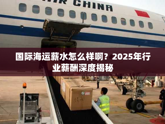 国际海运薪水怎么样啊？2025年行业薪酬深度揭秘