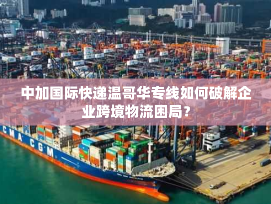 中加国际快递温哥华专线如何破解企业跨境物流困局？