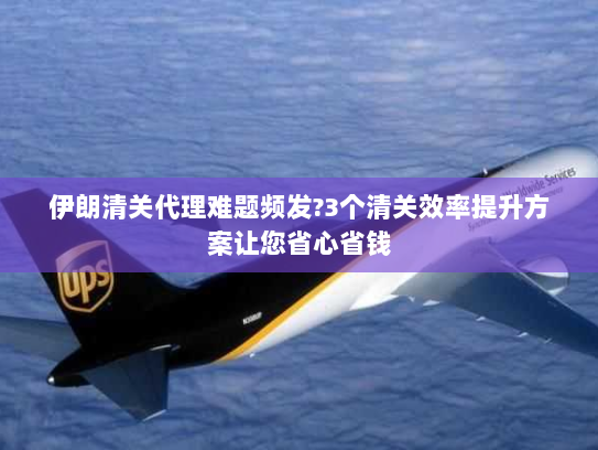 伊朗清关代理难题频发?3个清关效率提升方案让您省心省钱