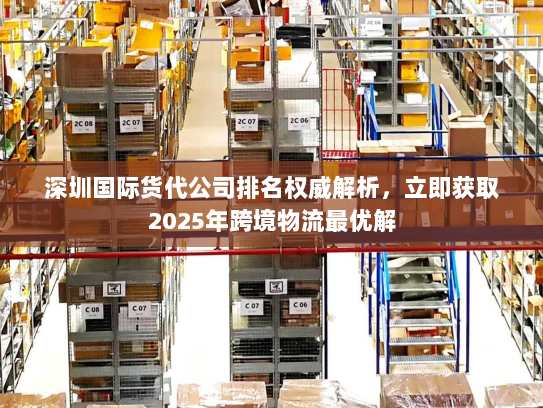 深圳国际货代公司排名权威解析，立即获取2025年跨境物流最优解