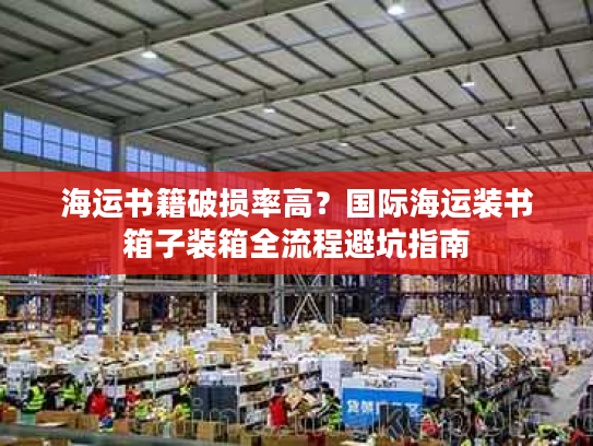 海运书籍破损率高？国际海运装书箱子装箱全流程避坑指南
