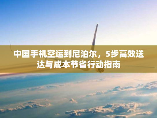 中国手机空运到尼泊尔，5步高效送达与成本节省行动指南