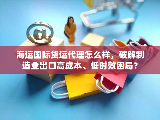 海运国际货运代理怎么样，破解制造业出口高成本、低时效困局？