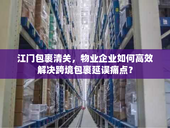 江门包裹清关，物业企业如何高效解决跨境包裹延误痛点？