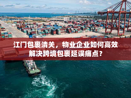 江门包裹清关，物业企业如何高效解决跨境包裹延误痛点？