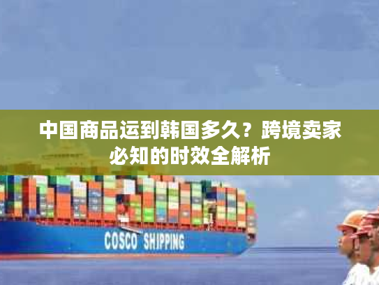 中国商品运到韩国多久？跨境卖家必知的时效全解析