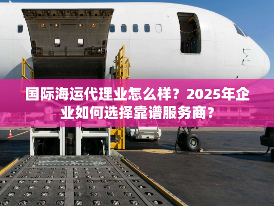 国际海运代理业怎么样？2025年企业如何选择靠谱服务商？