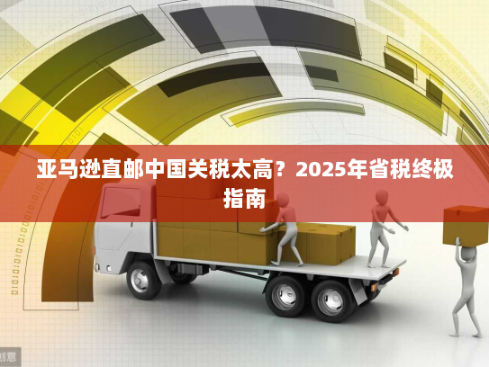 亚马逊直邮中国关税太高？2025年省税终极指南