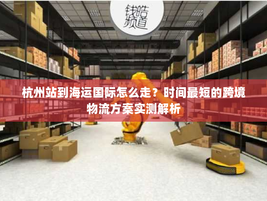 杭州站到海运国际怎么走?时间最短的跨境物流方案实测解析 杭州站到海运国际怎么走?时间最短的跨境物流方案实测解析