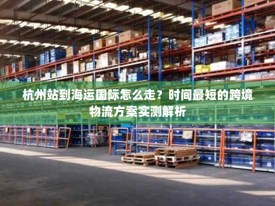 杭州站到海运国际怎么走?时间最短的跨境物流方案实测解析 杭州站到海运国际怎么走?时间最短的跨境物流方案实测解析