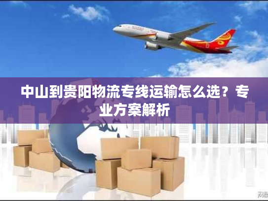 中山到贵阳物流专线运输怎么选？专业方案解析