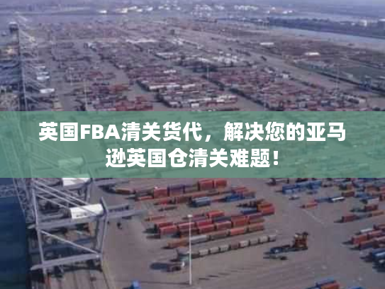 英国FBA清关货代，解决您的亚马逊英国仓清关难题！