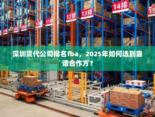 深圳货代公司排名fba，2025年如何选到靠谱合作方？