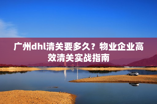 广州dhl清关要多久？物业企业高效清关实战指南