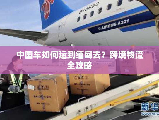 中国车如何运到缅甸去？跨境物流全攻略