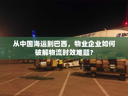 从中国海运到巴西，物业企业如何破解物流时效难题？