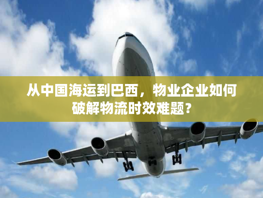 从中国海运到巴西，物业企业如何破解物流时效难题？