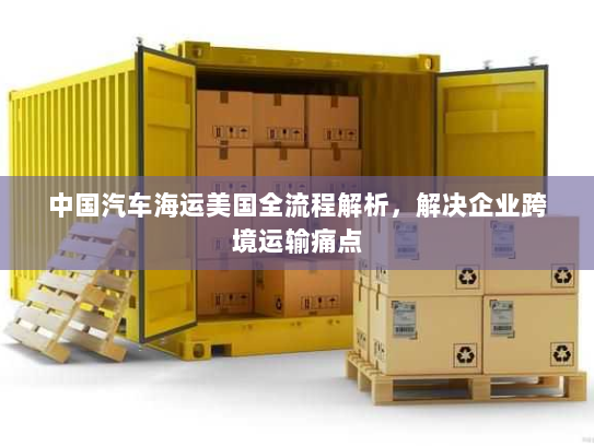 中国汽车海运美国全流程解析，解决企业跨境运输痛点