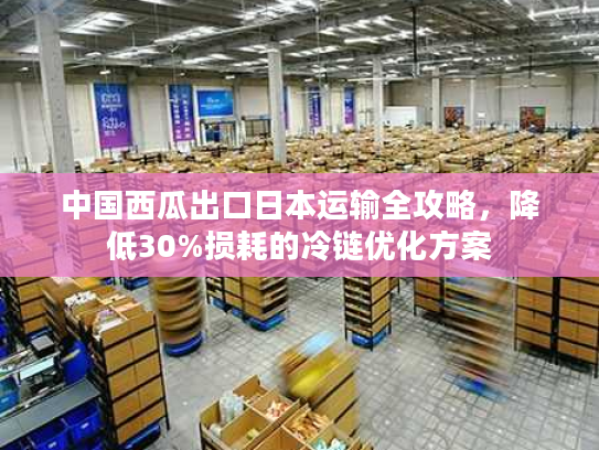 中国西瓜出口日本运输全攻略,降低30%损耗的冷链优化方案 中国西瓜出口日本运输全攻略,降低30%损耗的冷链优化方案
