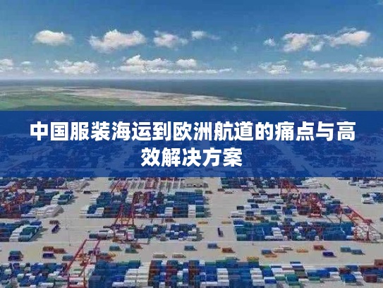 中国服装海运到欧洲航道的痛点与高效解决方案