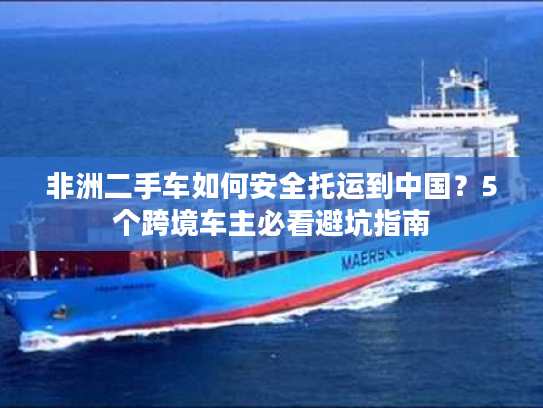 非洲二手车如何安全托运到中国?5个跨境车主必看避坑指南 非洲二手车如何安全托运到中国?5个跨境车主必看避坑指南