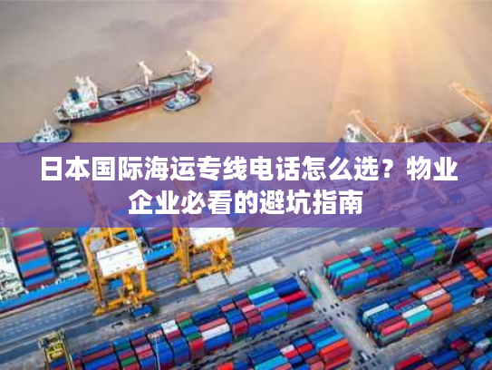 日本国际海运专线电话怎么选？物业企业必看的避坑指南