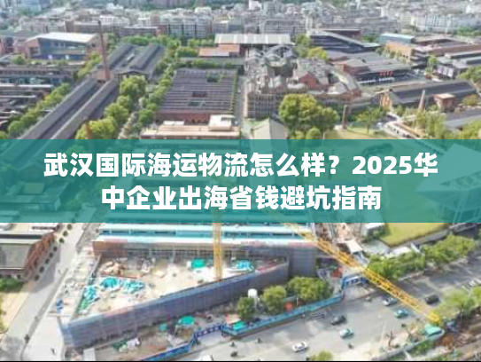 武汉国际海运物流怎么样？2025华中企业出海省钱避坑指南