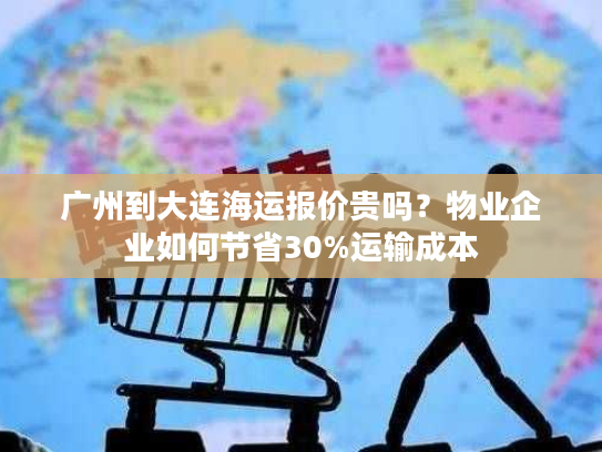 广州到大连海运报价贵吗？物业企业如何节省30%运输成本