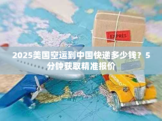 2025美国空运到中国快递多少钱？5分钟获取精准报价
