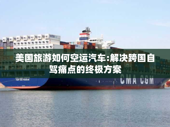 美国旅游如何空运汽车:解决跨国自驾痛点的终极方案
