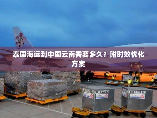 泰国海运到中国云南需要多久?附时效优化方案 泰国海运到中国云南需要多久?附时效优化方案