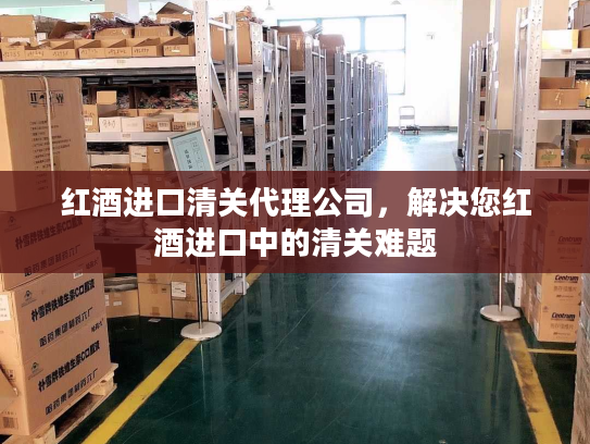 红酒进口清关代理公司，解决您红酒进口中的清关难题