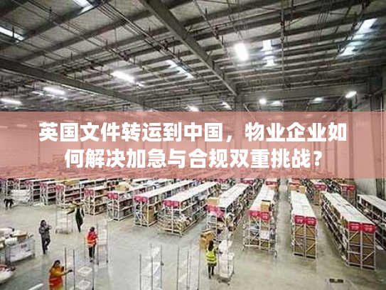 英国文件转运到中国,物业企业如何解决加急与合规双重挑战? 英国文件转运到中国,物业企业如何解决加急与合规双重挑战?