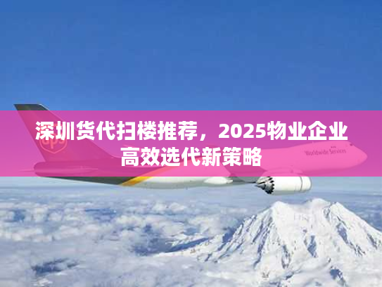 深圳货代扫楼推荐，2025物业企业高效选代新策略