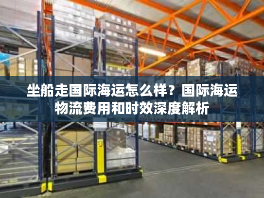 坐船走国际海运怎么样？国际海运物流费用和时效深度解析