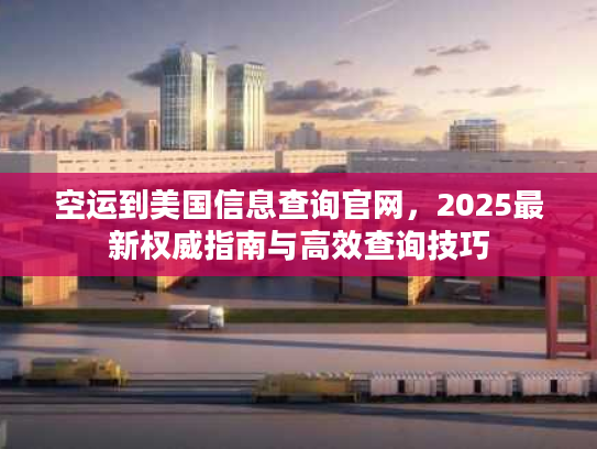 空运到美国信息查询官网，2025最新权威指南与高效查询技巧