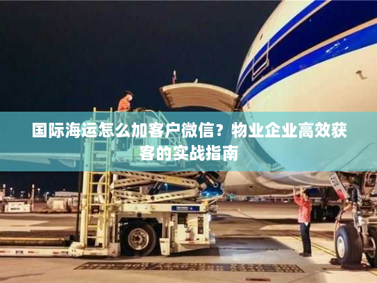 国际海运怎么加客户微信？物业企业高效获客的实战指南