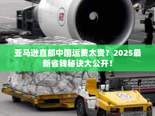 亚马逊直邮中国运费太贵？2025最新省钱秘诀大公开！