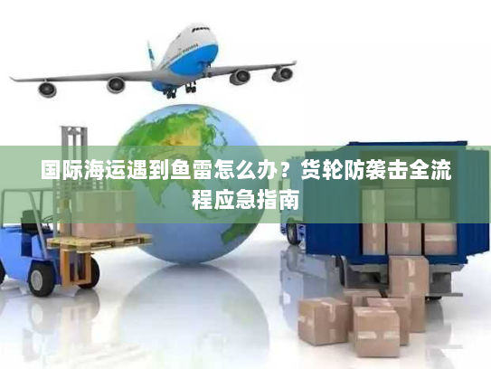 国际海运遇到鱼雷怎么办？货轮防袭击全流程应急指南