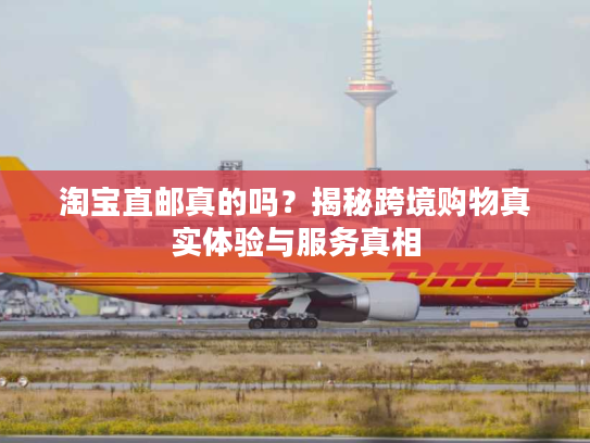 淘宝直邮真的吗？揭秘跨境购物真实体验与服务真相