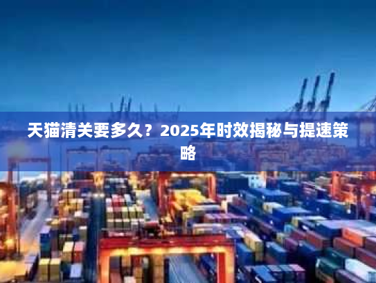 天猫清关要多久？2025年时效揭秘与提速策略