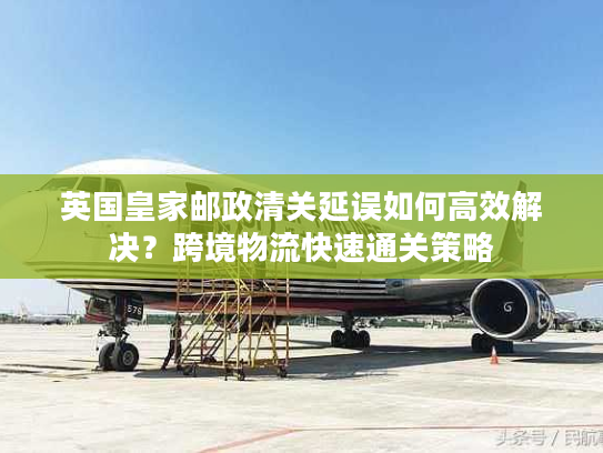 英国皇家邮政清关延误如何高效解决？跨境物流快速通关策略