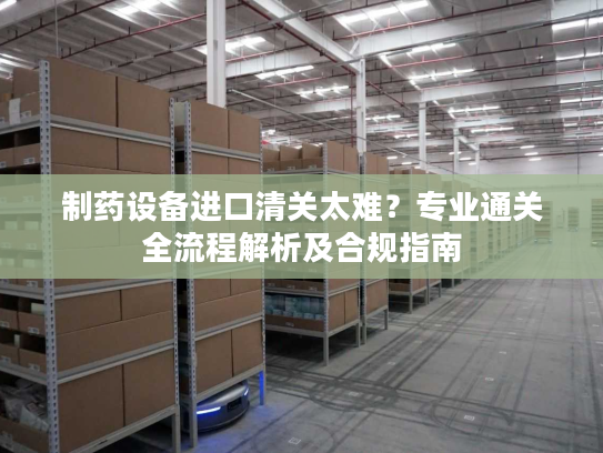 制药设备进口清关太难？专业通关全流程解析及合规指南