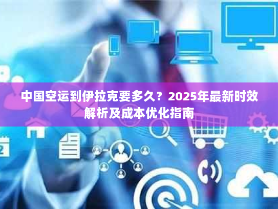 中国空运到伊拉克要多久？2025年最新时效解析及成本优化指南
