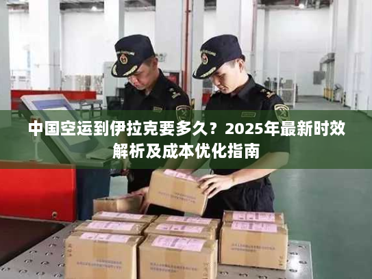 中国空运到伊拉克要多久？2025年最新时效解析及成本优化指南
