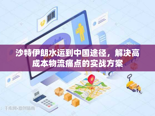 沙特伊朗水运到中国途径，解决高成本物流痛点的实战方案