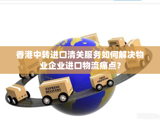 香港中转进口清关服务如何解决物业企业进口物流痛点? 香港中转进口清关服务如何解决物业企业进口物流痛点?
