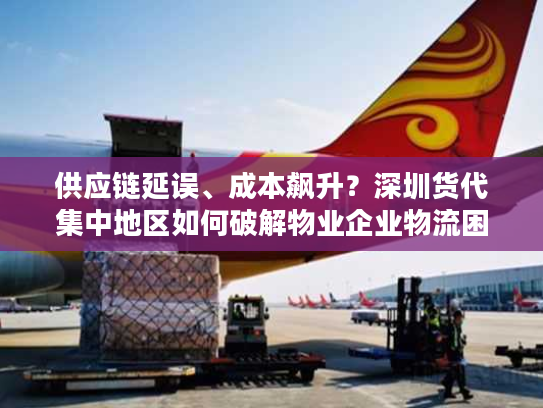 供应链延误、成本飙升？深圳货代集中地区如何破解物业企业物流困局