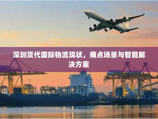 深圳货代国际物流现状，痛点场景与智能解决方案