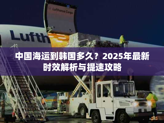 中国海运到韩国多久?2025年最新时效解析与提速攻略 中国海运到韩国多久?2025年最新时效解析与提速攻略
